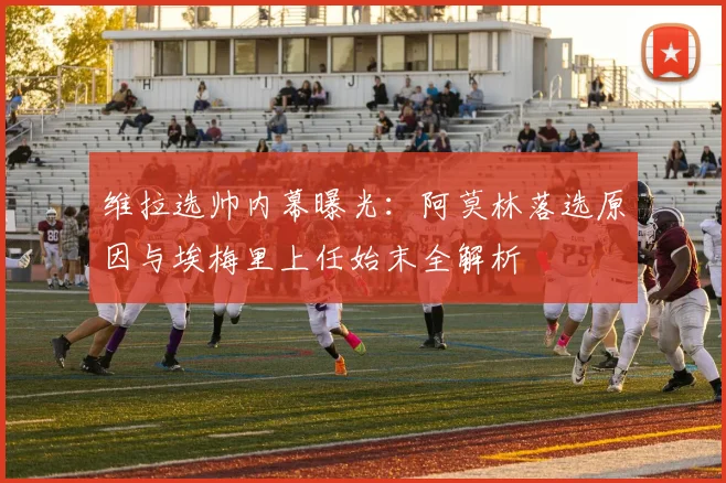 维拉选帅内幕曝光:阿莫林落选原因与埃梅里上任始末全解析