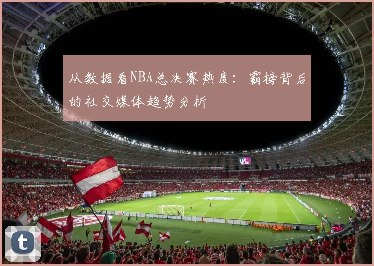 从数据看NBA总决赛热度:霸榜背后的社交媒体趋势分析