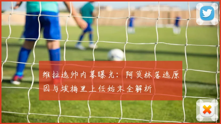 维拉选帅内幕曝光：阿莫林落选原因与埃梅里上任始末全解析