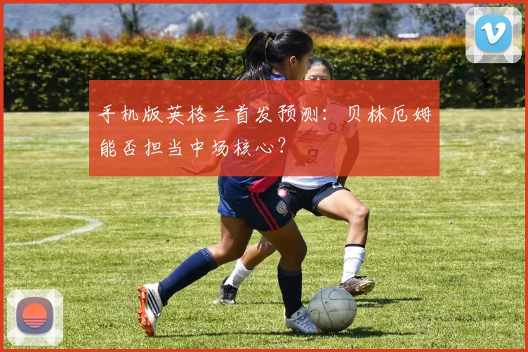 手机版英格兰首发预测：贝林厄姆能否担当中场核心？