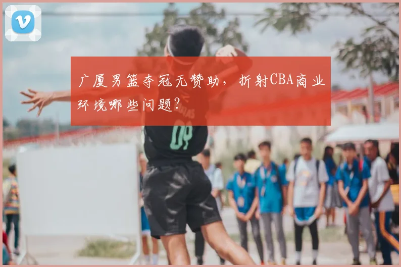 广厦男篮夺冠无赞助，折射CBA商业环境哪些问题？