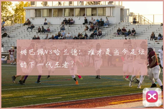 姆巴佩vs哈兰德：谁才是当今足坛的下一代王者？