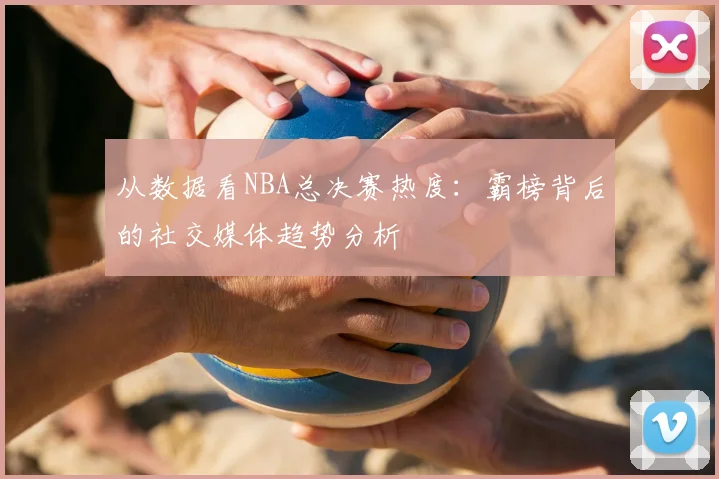 从数据看NBA总决赛热度：霸榜背后的社交媒体趋势分析