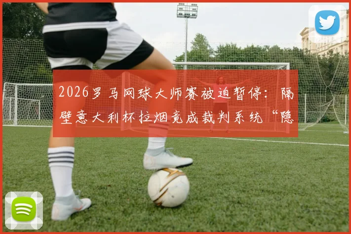 2026罗马网球大师赛被迫暂停：隔壁意大利杯拉烟竟成裁判系统“隐形杀手”？