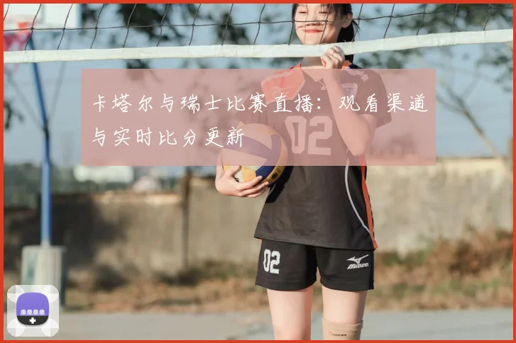 卡塔尔与瑞士比赛直播：观看渠道与实时比分更新