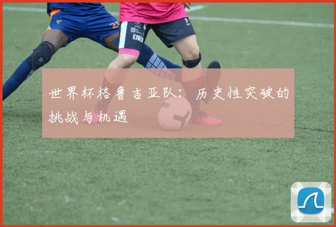 世界杯格鲁吉亚队：历史性突破的挑战与机遇