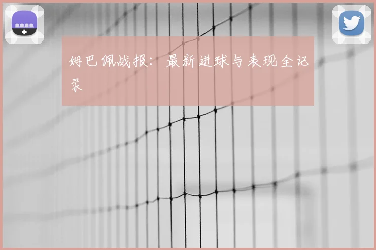 姆巴佩战报：最新进球与表现全记录