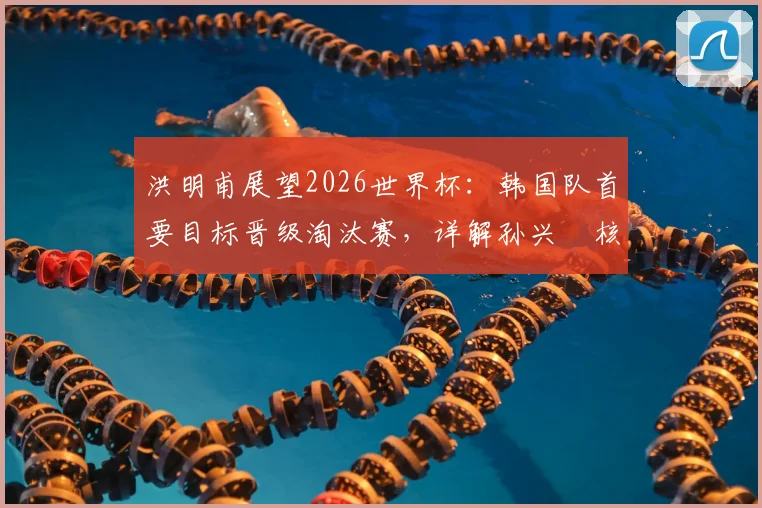 洪明甫展望2026世界杯：韩国队首要目标晋级淘汰赛，详解孙兴慜核心角色与球队前景