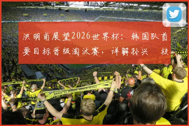 洪明甫展望2026世界杯:韩国队首要目标晋级淘汰赛,详解孙兴慜核心角色与球队前景