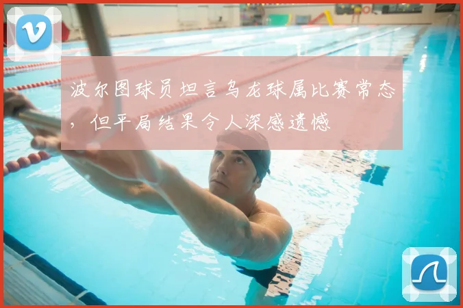 波尔图球员坦言乌龙球属比赛常态,但平局结果令人深感遗憾