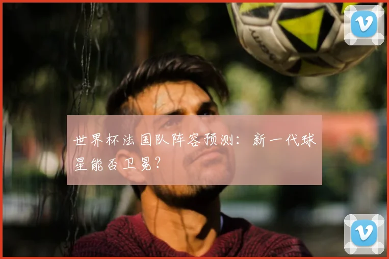 世界杯法国队阵容预测：新一代球星能否卫冕？