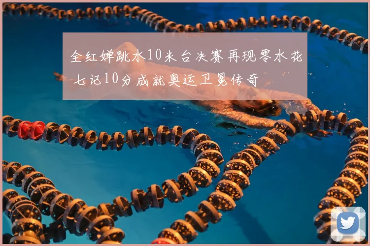 全红婵跳水10米台决赛再现零水花 七记10分成就奥运卫冕传奇