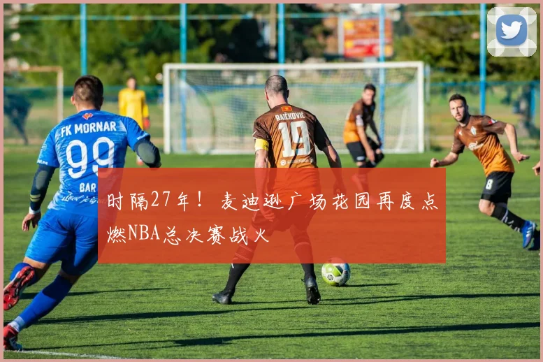 时隔27年!麦迪逊广场花园再度点燃NBA总决赛战火